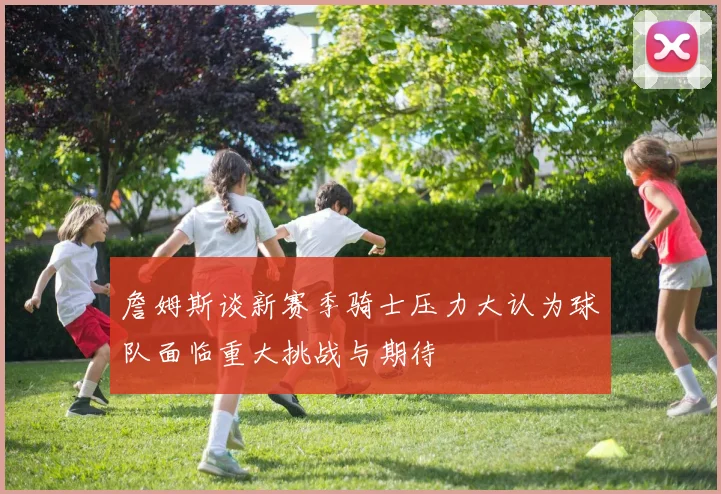 詹姆斯谈新赛季骑士压力大认为球队面临重大挑战与期待