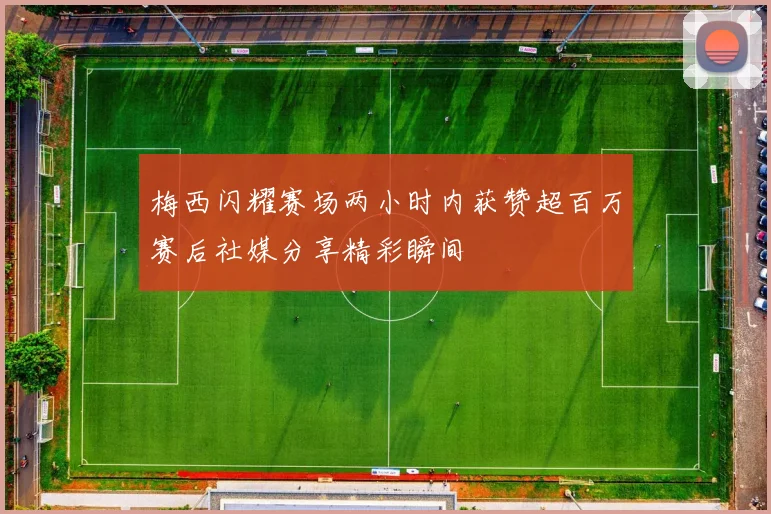 梅西闪耀赛场两小时内获赞超百万赛后社媒分享精彩瞬间