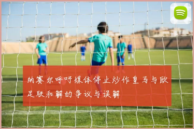 纳赛尔呼吁媒体停止炒作皇马与欧足联和解的争议与误解