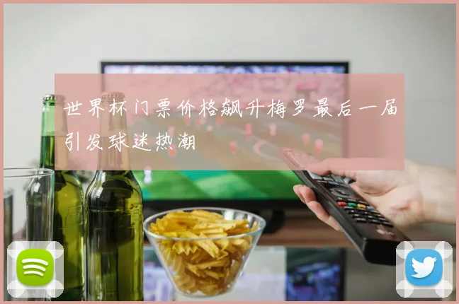 世界杯门票价格飙升梅罗最后一届引发球迷热潮