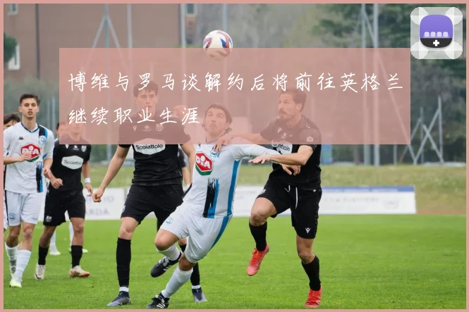 博维与罗马谈解约后将前往英格兰继续职业生涯