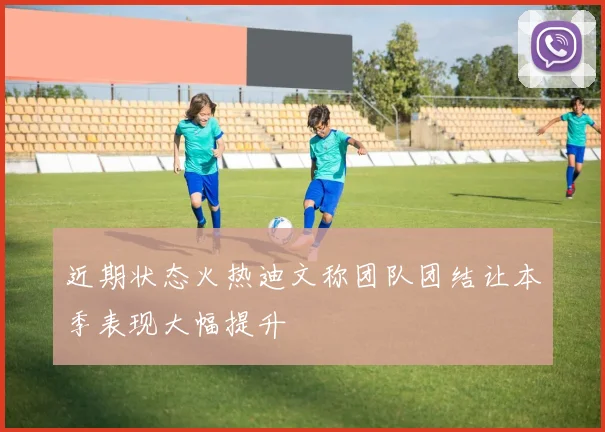 近期状态火热迪文称团队团结让本季表现大幅提升
