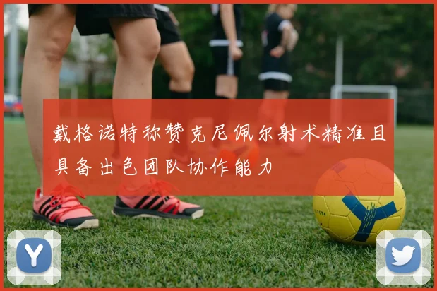 戴格诺特称赞克尼佩尔射术精准且具备出色团队协作能力