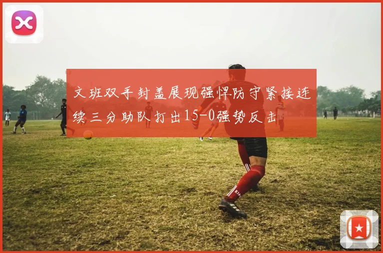 文班双手封盖展现强悍防守紧接连续三分助队打出15-0强势反击