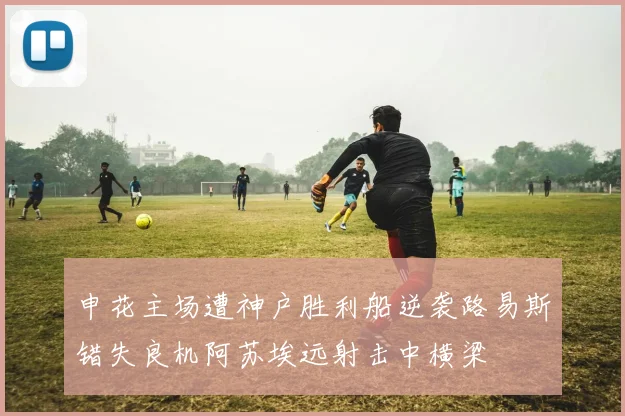 申花主场遭神户胜利船逆袭路易斯错失良机阿苏埃远射击中横梁