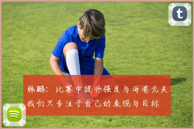 韩鹏：比赛中提升强度与海港无关我们只专注于自己的表现与目标