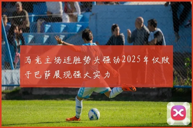 马竞主场连胜势头强劲2025年仅败于巴萨展现强大实力