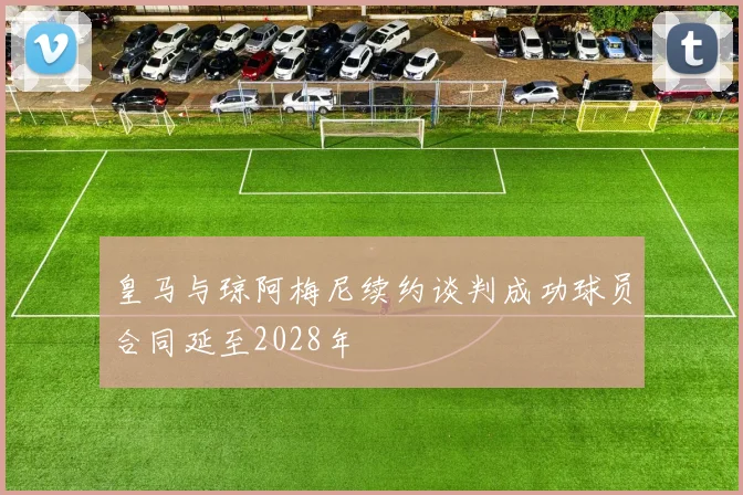 皇马与琼阿梅尼续约谈判成功球员合同延至2028年
