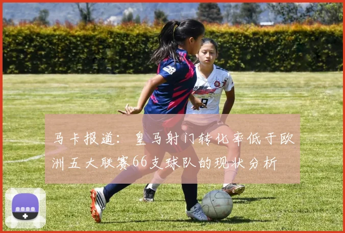 马卡报道：皇马射门转化率低于欧洲五大联赛66支球队的现状分析