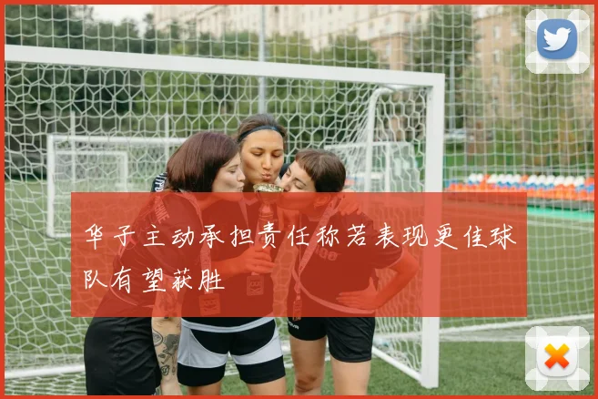 华子主动承担责任称若表现更佳球队有望获胜
