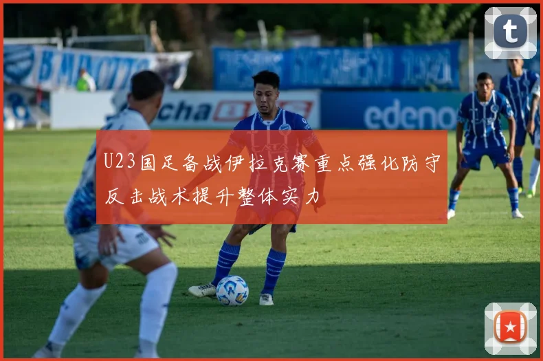 U23国足备战伊拉克赛重点强化防守反击战术提升整体实力