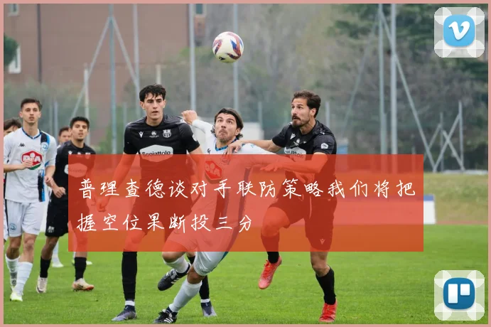 普理查德谈对手联防策略我们将把握空位果断投三分