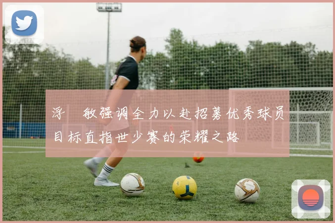 浮嶋敏强调全力以赴招募优秀球员目标直指世少赛的荣耀之路