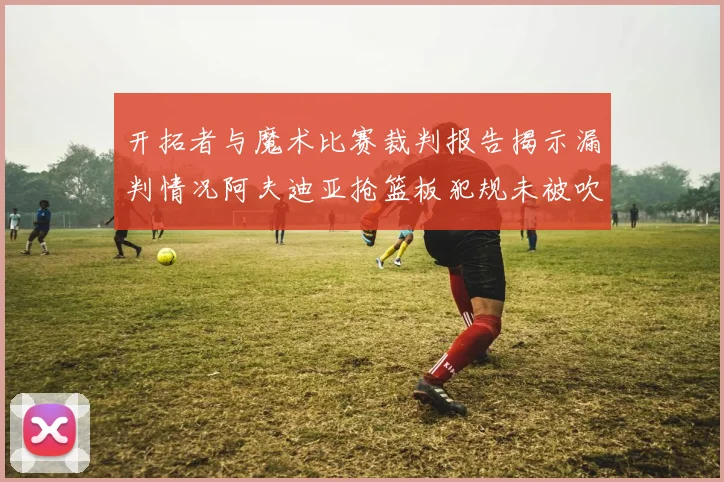开拓者与魔术比赛裁判报告揭示漏判情况阿夫迪亚抢篮板犯规未被吹罚