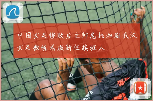 中国女足惨败后主帅危机加剧武汉女足教练或成新任接班人