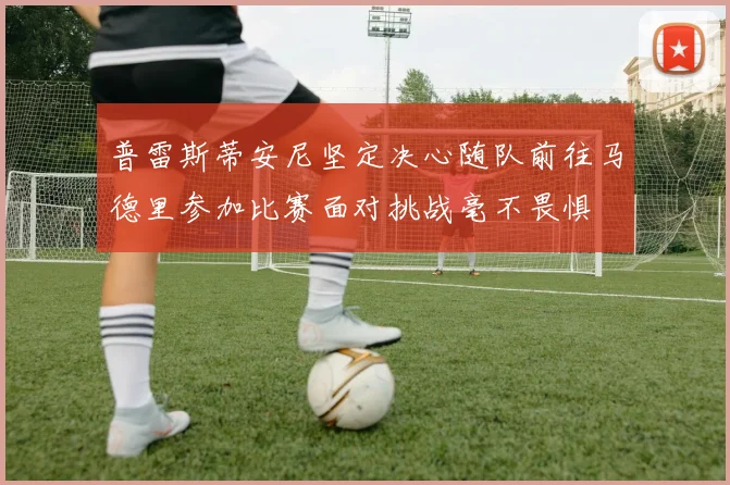 普雷斯蒂安尼坚定决心随队前往马德里参加比赛面对挑战毫不畏惧