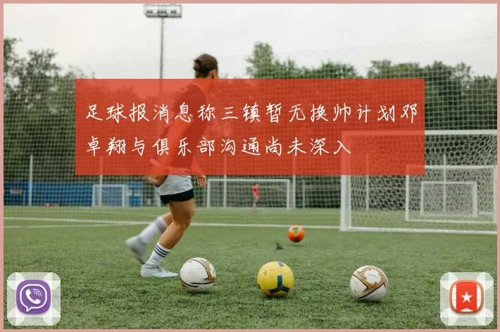 足球报消息称三镇暂无换帅计划邓卓翔与俱乐部沟通尚未深入