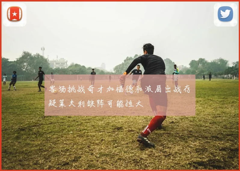 客场挑战奇才加福德和浓眉出战存疑莱夫利缺阵可能性大
