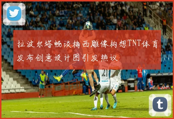 拉波尔塔畅谈梅西雕像构想TNT体育发布创意设计图引发热议
