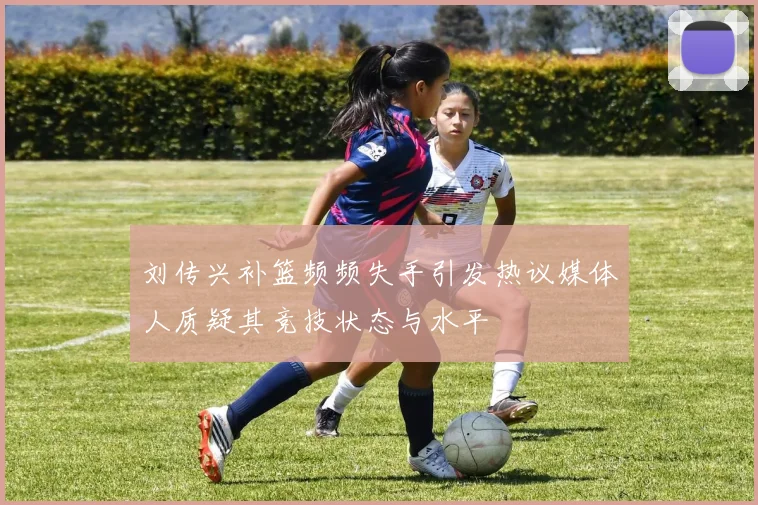 刘传兴补篮频频失手引发热议媒体人质疑其竞技状态与水平