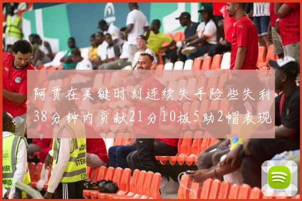 阿贾在关键时刻连续失手险些失利38分钟内贡献21分10板5助2帽表现出色