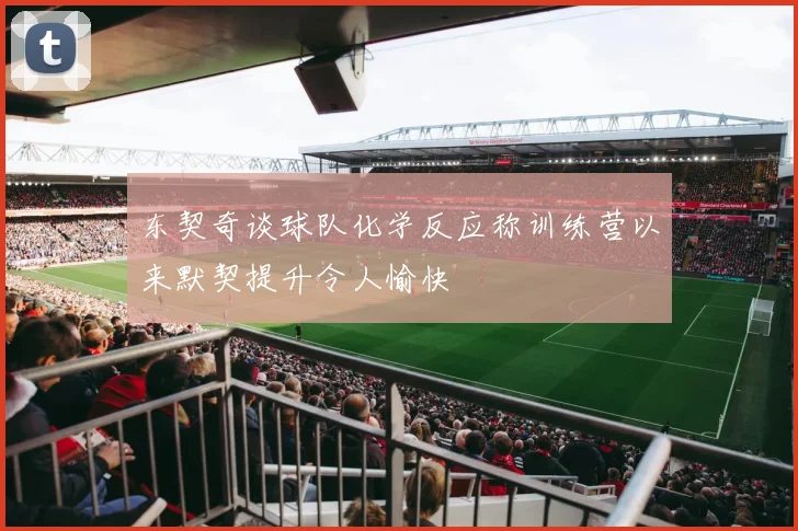 东契奇谈球队化学反应称训练营以来默契提升令人愉快