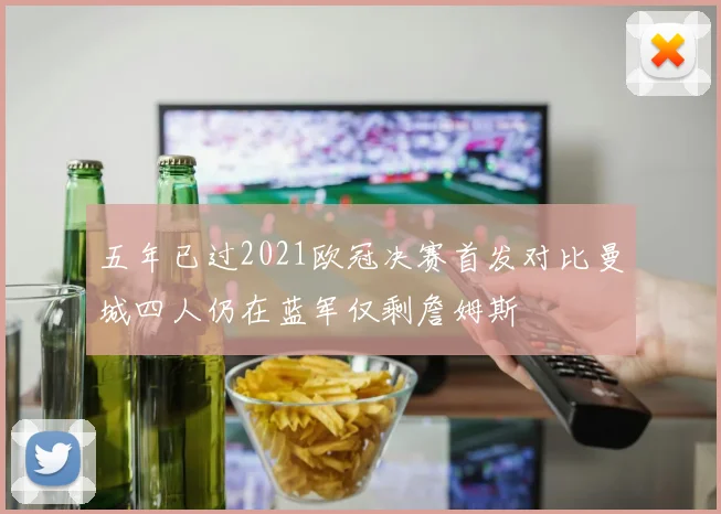 五年已过2021欧冠决赛首发对比曼城四人仍在蓝军仅剩詹姆斯