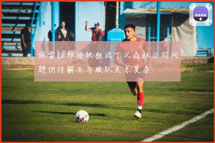 佩雷拉即将执教诺丁汉森林合同问题仍待解决与狼队关系复杂