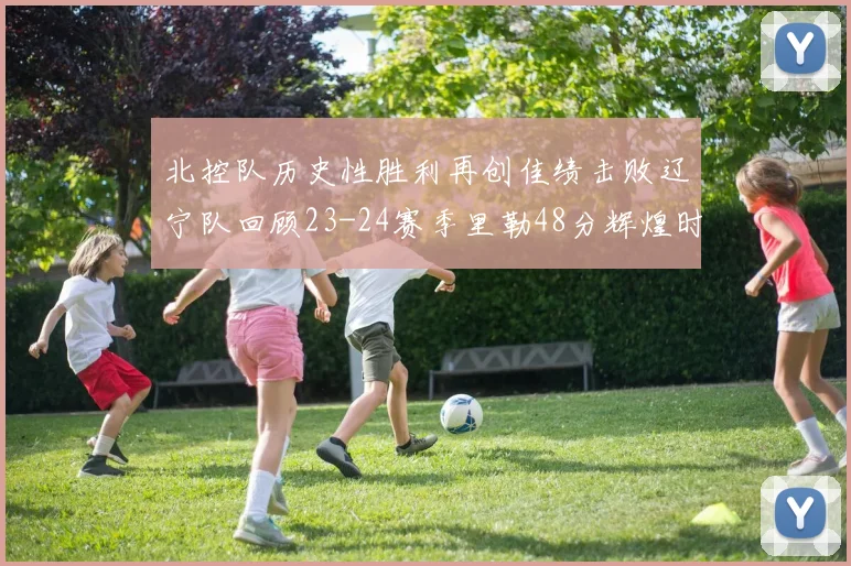 北控队历史性胜利再创佳绩击败辽宁队回顾23-24赛季里勒48分辉煌时刻