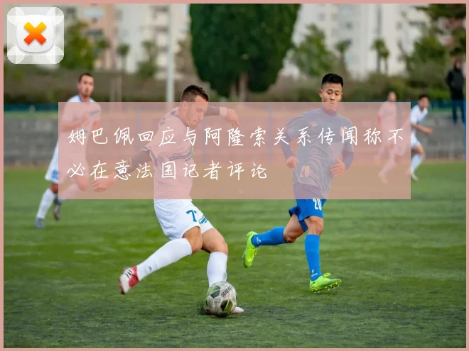 姆巴佩回应与阿隆索关系传闻称不必在意法国记者评论